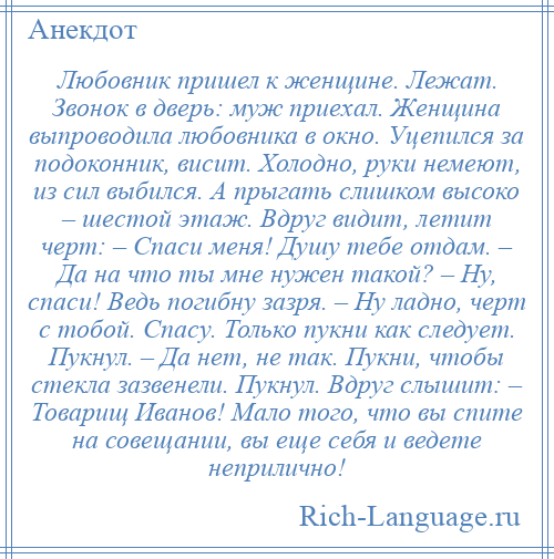 
    Любовник пришел к женщине. Лежат. Звонок в дверь: муж приехал. Женщина выпроводила любовника в окно. Уцепился за подоконник, висит. Холодно, руки немеют, из сил выбился. А прыгать слишком высоко – шестой этаж. Вдруг видит, летит черт: – Спаси меня! Душу тебе отдам. – Да на что ты мне нужен такой? – Ну, спаси! Ведь погибну зазря. – Ну ладно, черт с тобой. Спасу. Только пукни как следует. Пукнул. – Да нет, не так. Пукни, чтобы стекла зазвенели. Пукнул. Вдруг слышит: – Товарищ Иванов! Мало того, что вы спите на совещании, вы еще себя и ведете неприлично!