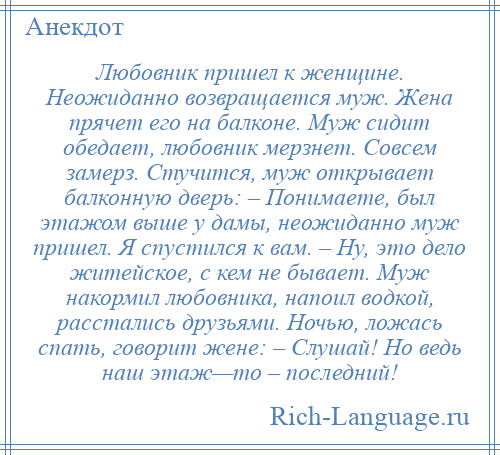 
    Любовник пришел к женщине. Неожиданно возвращается муж. Жена прячет его на балконе. Муж сидит обедает, любовник мерзнет. Совсем замерз. Стучится, муж открывает балконную дверь: – Понимаете, был этажом выше у дамы, неожиданно муж пришел. Я спустился к вам. – Ну, это дело житейское, с кем не бывает. Муж накормил любовника, напоил водкой, расстались друзьями. Ночью, ложась спать, говорит жене: – Слушай! Но ведь наш этаж—то – последний!