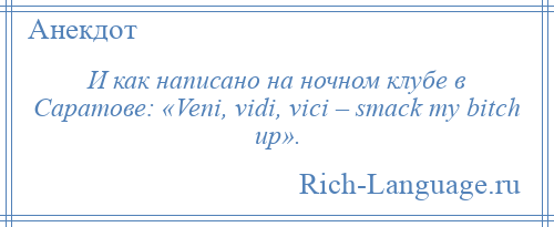 
    И как написано на ночном клубе в Саратове: «Veni, vidi, vici – smack my bitch up».