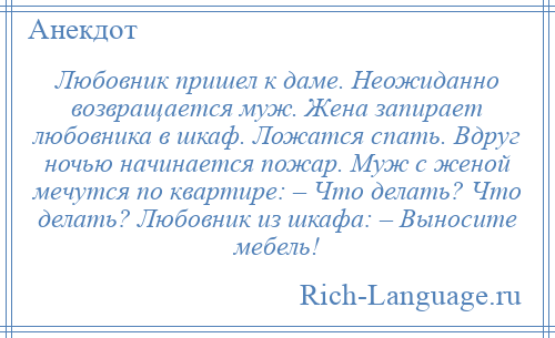 
    Любовник пришел к даме. Неожиданно возвращается муж. Жена запирает любовника в шкаф. Ложатся спать. Вдруг ночью начинается пожар. Муж с женой мечутся по квартире: – Что делать? Что делать? Любовник из шкафа: – Выносите мебель!