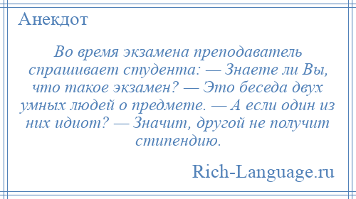 
    Во время экзамена преподаватель спрашивает студента: — Знаете ли Вы, что такое экзамен? — Это беседа двух умных людей о предмете. — А если один из них идиот? — Значит, другой не получит стипендию.