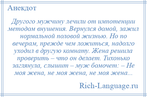 
    Другого мужчину лечили от импотенции методом внушения. Вернулся домой, зажил нормальной половой жизнью. Но по вечерам, прежде чем ложиться, надолго уходил в другую комнату. Жена решила проверить – что он делает. Тихонько заглянула, слышит – муж бомочет: – Не моя жена, не моя жена, не моя жена...