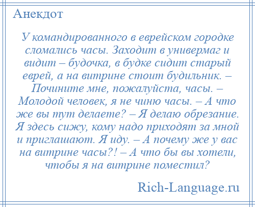 
    У командированного в еврейском городке сломались часы. Заходит в универмаг и видит – будочка, в будке сидит старый еврей, а на витрине стоит будильник. – Почините мне, пожалуйста, часы. – Молодой человек, я не чиню часы. – А что же вы тут делаете? – Я делаю обрезание. Я здесь сижу, кому надо приходят за мной и приглашают. Я иду. – А почему же у вас на витрине часы?! – А что бы вы хотели, чтобы я на витрине поместил?