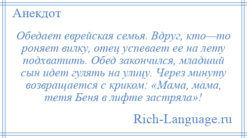 
    Обедает еврейская семья. Вдруг, кто—то роняет вилку, отец успевает ее на лету подхватить. Обед закончился, младший сын идет гулять на улицу. Через минуту возвращается с криком: «Мама, мама, тетя Беня в лифте застряла»!