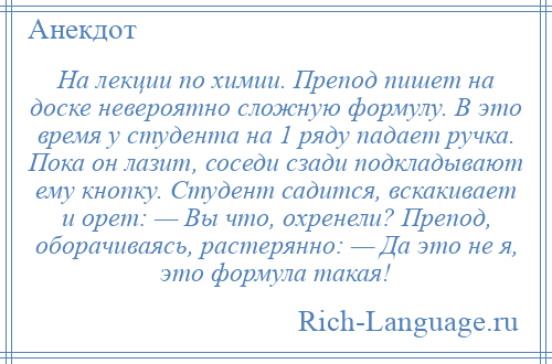 
    На лекции по химии. Препод пишет на доске невероятно сложную формулу. В это время у студента на 1 ряду падает ручка. Пока он лазит, соседи сзади подкладывают ему кнопку. Студент садится, вскакивает и орет: — Вы что, охренели? Препод, оборачиваясь, растерянно: — Да это не я, это формула такая!