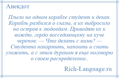 
    Плыли на одном корабле студент и декан. Корабль разбился о скалы, а их выбросило на остров к людоедам. Приводят их к вождю, гордо восседающему на куче черепов: — Что делать с ними? — Студента накормить, напоить и спать уложить, а с этим дураком я еще поговорю о своем распределении..