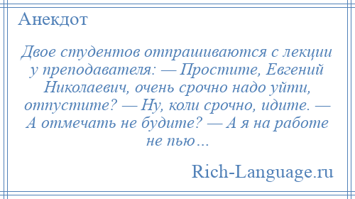 
    Двое студентов отпрашиваются с лекции у преподавателя: — Простите, Евгений Николаевич, очень срочно надо уйти, отпустите? — Ну, коли срочно, идите. — А отмечать не будите? — А я на работе не пью…