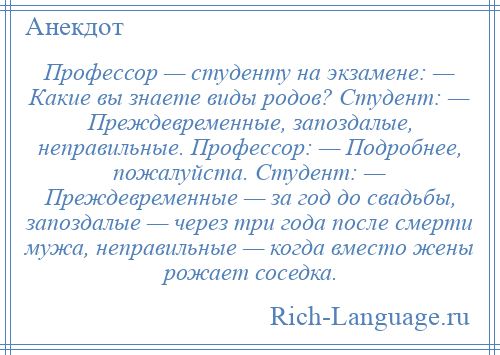 
    Профессор — студенту на экзамене: — Какие вы знаете виды родов? Студент: — Преждевременные, запоздалые, неправильные. Профессор: — Подробнее, пожалуйста. Студент: — Преждевременные — за год до свадьбы, запоздалые — через три года после смерти мужа, неправильные — когда вместо жены рожает соседка.