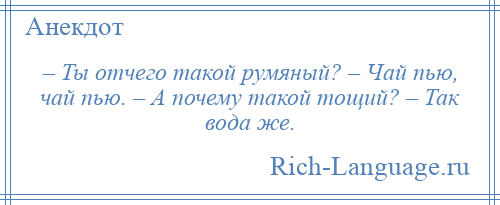 
    – Ты отчего такой румяный? – Чай пью, чай пью. – А почему такой тощий? – Так вода же.