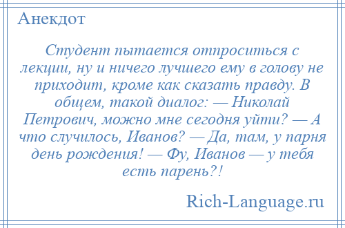 
    Студент пытается отпроситься с лекции, ну и ничего лучшего ему в голову не приходит, кроме как сказать правду. В общем, такой диалог: — Николай Петрович, можно мне сегодня уйти? — А что случилось, Иванов? — Да, там, у парня день рождения! — Фу, Иванов — у тебя есть парень?!