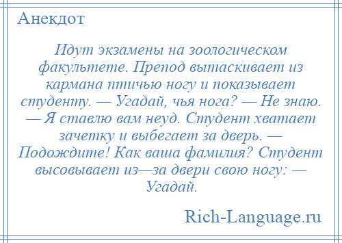 
    Идут экзамены на зоологическом факультете. Пpепод вытаскивает из кармана птичью ногу и показывает студенту. — Угадай, чья нога? — Hе знаю. — Я ставлю вам неуд. Студент хватает зачетку и выбегает за дверь. — Подождите! Как ваша фамилия? Студент высовывает из—за двери свою ногу: — Угадай.