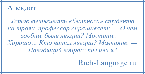
    Устав вытягивать «блатного» студента на трояк, профессор спрашивает: — О чем вообще были лекции? Молчание. — Хорошо… Кто читал лекции? Молчание. — Наводящий вопрос: ты или я?