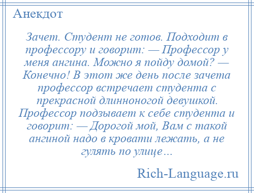 
    Зачет. Студент не готов. Подходит в профессору и говорит: — Профессор у меня ангина. Можно я пойду домой? — Конечно! В этот же день после зачета профессор встречает студента с прекрасной длинноногой девушкой. Профессор подзывает к себе студента и говорит: — Дорогой мой, Вам с такой ангиной надо в кровати лежать, а не гулять по улице…