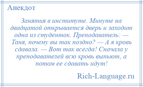 
    Занятия в институте. Минуте на двадцатой открывается дверь и заходит одна из студенток. Преподаватель: — Таня, почему вы так поздно? — А я кровь сдавала. — Вот так всегда! Сначала у преподавателей всю кровь выпьют, а потом ее сдавать идут!