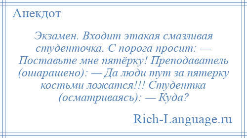 
    Экзамен. Входит этакая смазливая студенточка. С порога просит: — Поставьте мне пятёрку! Преподаватель (ошарашено): — Да люди тут за пятерку костьми ложатся!!! Студентка (осматриваясь): — Куда?