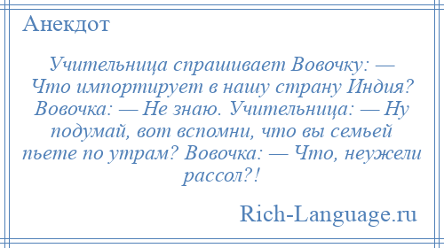 
    Учительница спрашивает Вовочку: — Что импортирует в нашу страну Индия? Вовочка: — Не знаю. Учительница: — Ну подумай, вот вспомни, что вы семьей пьете по утрам? Вовочка: — Что, неужели рассол?!