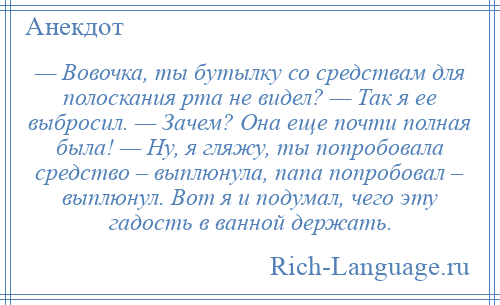 
    — Вовочка, ты бутылку со средствам для полоскания рта не видел? — Так я ее выбросил. — Зачем? Она еще почти полная была! — Ну, я гляжу, ты попробовала средство – выплюнула, папа попробовал – выплюнул. Вот я и подумал, чего эту гадость в ванной держать.