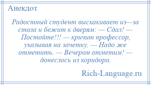 
    Радостный студент выскакивает из—за стола и бежит к дверям: — Сдал! — Постойте!!! — кричит профессор, указывая на зачетку. — Надо же отметить. — Вечером отметим! — донеслось из коридора.