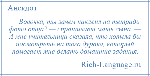 
    — Вовочка, ты зачем наклеил на тетрадь фото отца? — спрашивает мать сына. — А мне учительница сказала, что хотела бы посмотреть на того дурака, который помогает мне делать домашние задания.