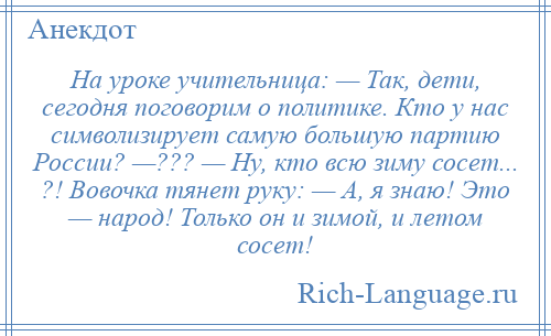 
    На уроке учительница: — Так, дети, сегодня поговорим о политике. Кто у нас символизирует самую большую партию России? —??? — Ну, кто всю зиму сосет... ?! Вовочка тянет руку: — А, я знаю! Это — народ! Только он и зимой, и летом сосет!