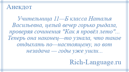 
    Учительница 11—Б класса Наталья Васильевна, целый вечер горько рыдала, проверяя сочинения Как я провёл лето ... Теперь она наконец—то узнала, что такое отдыхать по—настоящему, но вот незадача — годы уже ушли...