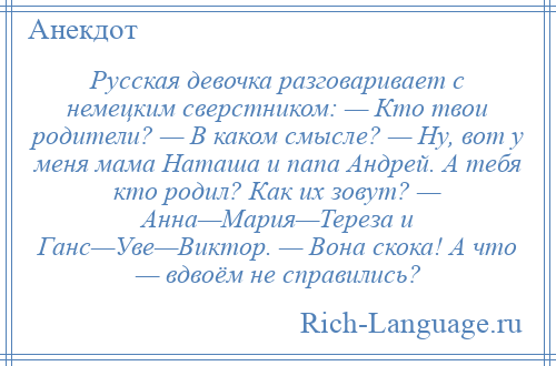 
    Русская девочка разговаривает с немецким сверстником: — Кто твои родители? — В каком смысле? — Ну, вот у меня мама Наташа и папа Андрей. А тебя кто родил? Как их зовут? — Анна—Мария—Тереза и Ганс—Уве—Виктор. — Вона скока! А что — вдвоём не справились?