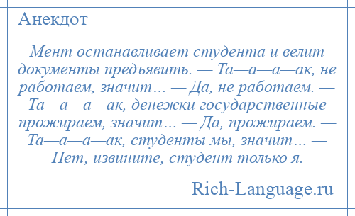 
    Мент останавливает студента и велит документы предъявить. — Та—а—а—ак, не работаем, значит… — Да, не работаем. — Та—а—а—ак, денежки государственные прожираем, значит… — Да, прожираем. — Та—а—а—ак, студенты мы, значит… — Нет, извините, студент только я.