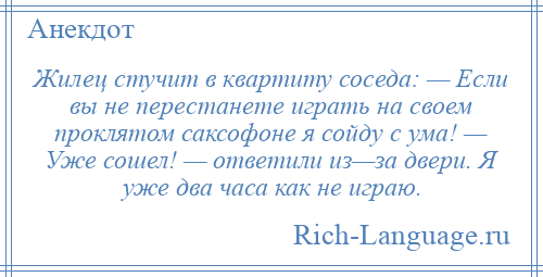 
    Жилец стучит в квартиту соседа: — Если вы не перестанете играть на своем проклятом саксофоне я сойду с ума! — Уже сошел! — ответили из—за двери. Я уже два часа как не играю.