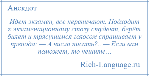 
    Идёт экзамен, все нервничают. Подходит к экзаменационному столу студент, берёт билет и трясущимся голосом спрашивает у препода: — А число писать?.. — Если вам поможет, то чешите…
