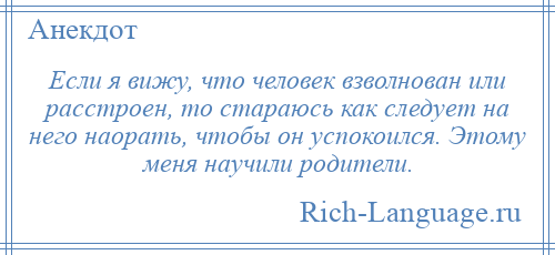 
    Если я вижу, что человек взволнован или расстроен, то стараюсь как следует на него наорать, чтобы он успокоился. Этому меня научили родители.