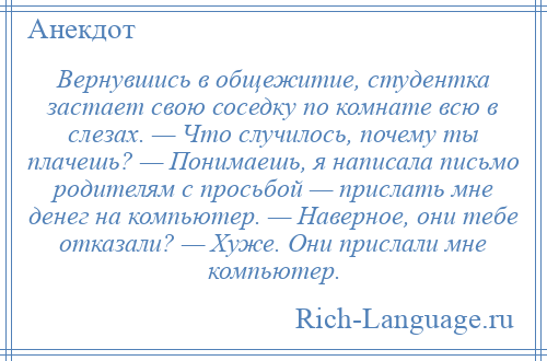 
    Вернувшись в общежитие, студентка застает свою соседку по комнате всю в слезах. — Что случилось, почему ты плачешь? — Понимаешь, я написала письмо родителям с просьбой — прислать мне денег на компьютер. — Наверное, они тебе отказали? — Хуже. Они прислали мне компьютер.