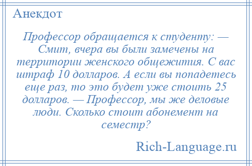 
    Профессор обращается к студенту: — Смит, вчера вы были замечены на территории женского общежития. С вас штраф 10 долларов. А если вы попадетесь еще раз, то это будет уже стоить 25 долларов. — Профессор, мы же деловые люди. Сколько стоит абонемент на семестр?