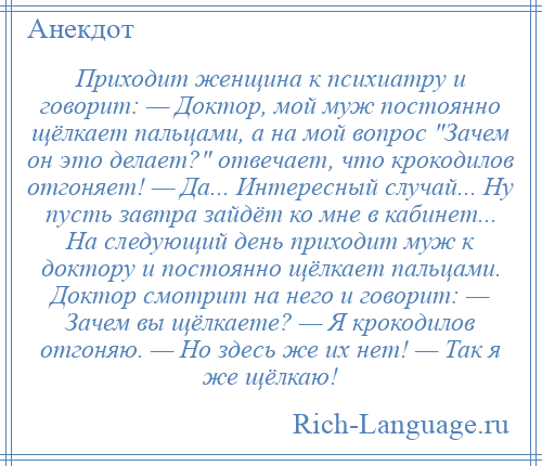 
    Приходит женщина к психиатру и говорит: — Доктор, мой муж постоянно щёлкает пальцами, а на мой вопрос Зачем он это делает? отвечает, что крокодилов отгоняет! — Да... Интересный случай... Ну пусть завтра зайдёт ко мне в кабинет... На следующий день приходит муж к доктору и постоянно щёлкает пальцами. Доктор смотрит на него и говорит: — Зачем вы щёлкаете? — Я крокодилов отгоняю. — Но здесь же их нет! — Так я же щёлкаю!