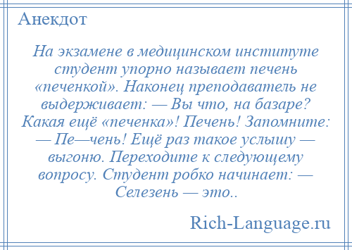 
    Hа экзамене в медицинском институте студент упорно называет печень «печенкой». Наконец преподаватель не выдерживает: — Вы что, на базаре? Какая ещё «печенка»! Печень! Запомните: — Пе—чень! Ещё раз такое услышу — выгоню. Переходите к следующему вопросу. Студент робко начинает: — Селезень — это..