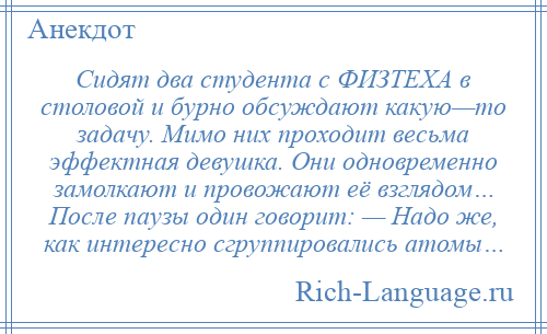 
    Сидят два студента с ФИЗТЕХА в столовой и бурно обсуждают какую—то задачу. Мимо них проходит весьма эффектная девушка. Они одновременно замолкают и провожают её взглядом… После паузы один говорит: — Надо же, как интересно сгруппировались атомы…