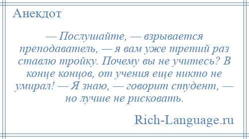 
    — Послушайте, — взрывается преподаватель, — я вам уже третий раз ставлю тройку. Почему вы не учитесь? В конце концов, от учения еще никто не умирал! — Я знаю, — говорит студент, — но лучше не рисковать.