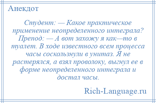 
    Студент: — Какое практическое применение неопределенного интеграла? Препод: — А вот захожу я как—то в туалет. В ходе известного всем процесса часы соскользнули в унитаз. Я не растерялся, а взял проволоку, выгнул ее в форме неопределенного интеграла и достал часы.