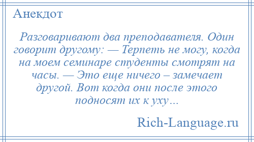 
    Разговаривают два преподавателя. Один говорит другому: — Терпеть не могу, когда на моем семинаре студенты смотрят на часы. — Это еще ничего – замечает другой. Вот когда они после этого подносят их к уху…