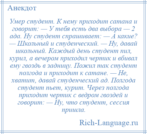 
    Умер студент. К нему приходит сатана и говорит: — У тебя есть два выбора — 2 ада. Ну студент спрашивает: — А какие? — Школьный и студенческий. — Ну, давай школьный. Каждый день студент пил, курил, а вечером приходил чертик и вбивал ему гвоздь в задницу. Пожил так студент полгода и приходит к сатане. — Не, хватит, давай студенческий ад. Полгода студент пьет, курит. Через полгода приходит чертик с ведром гвоздей и говорит: — Ну, что студент, сессия пришла.