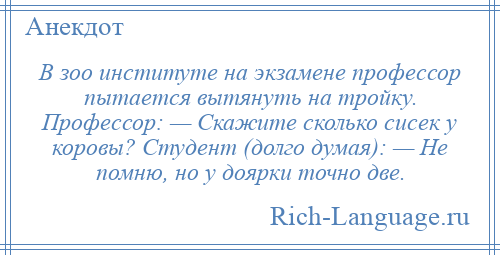 
    В зоо институте на экзамене профессор пытается вытянуть на тройку. Профессор: — Скажите сколько сисек у коровы? Студент (долго думая): — Не помню, но у доярки точно две.