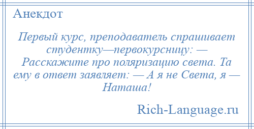 
    Первый курс, преподаватель спрашивает студентку—первокурсницу: — Расскажите про поляризацию света. Та ему в ответ заявляет: — А я не Света, я — Наташа!