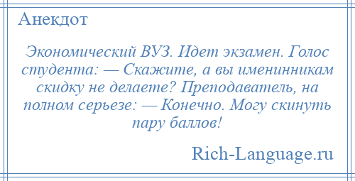 
    Экономический ВУЗ. Идет экзамен. Голос студента: — Скажите, а вы именинникам скидку не делаете? Преподаватель, на полном серьезе: — Конечно. Могу скинуть пару баллов!