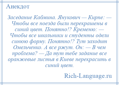 
    Заседание Кабмина. Янукович — Кирпе: — Чтобы все поезда были перекрашены в синий цвет. Понятно!? Кременю: — Чтобы все школьники и студенты одели синюю форму. Понятно!? Тут заходит Омельченко. А все ржут. Он: — В чем проблема? — Да тут тебе задание все оранжевые листья в Киеве перекрасить в синий цвет.