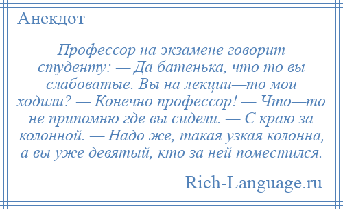 
    Профессор на экзамене говорит студенту: — Да батенька, что то вы слабоватые. Вы на лекции—то мои ходили? — Конечно профессор! — Что—то не припомню где вы сидели. — С краю за колонной. — Надо же, такая узкая колонна, а вы уже девятый, кто за ней поместился.