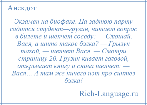 
    Экзамен на биофаке. На заднюю парту садится студент—грузин, читает вопрос в билете и шепчет соседу: — Слюшай, Вася, а шито такое бэлка? — Грызун такой, — шепчет Вася. — Смотри страницу 20. Грузин кивает головой, открывает книгу и снова шепчет: — Вася… А там же ничего нэт про синтез бэлка!