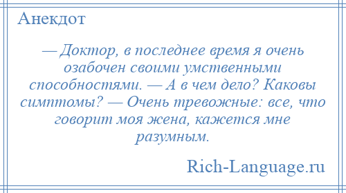 
    — Доктор, в последнее время я очень озабочен своими умственными способностями. — А в чем дело? Каковы симптомы? — Очень тревожные: все, что говорит моя жена, кажется мне разумным.