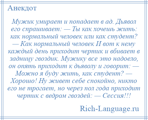 
    Мужик умирает и попадает в ад. Дьявол его спрашивает: — Ты как хочешь жить: как нормальный человек или как студент? — Как нормальный человек И вот к нему каждый день приходит чертик и вбивает в задницу гвоздик. Мужику все это надоело, он опять приходит к дьяволу и говорит: — Можно я буду жить, как студент? — Хорошо! Ну живет себе спокойно, никто его не трогает, но через пол года приходит чертик с ведром гвоздей: — Сессия!!!