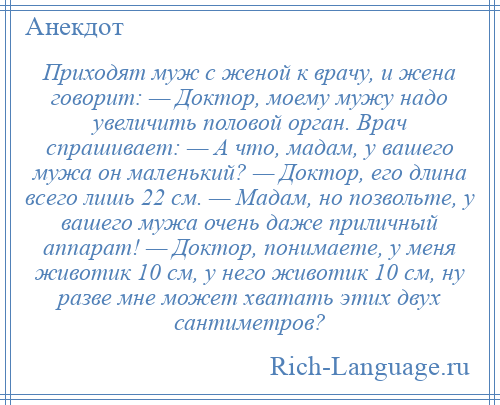 
    Приходят муж с женой к врачу, и жена говорит: — Доктор, моему мужу надо увеличить половой орган. Врач спрашивает: — А что, мадам, у вашего мужа он маленький? — Доктор, его длина всего лишь 22 см. — Мадам, но позвольте, у вашего мужа очень даже приличный аппарат! — Доктор, понимаете, у меня животик 10 см, у него животик 10 см, ну разве мне может хватать этих двух сантиметров?