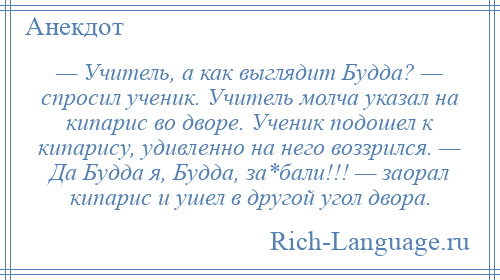 
    — Учитель, а как выглядит Будда? — спросил ученик. Учитель молча указал на кипарис во дворе. Ученик подошел к кипарису, удивленно на него воззрился. — Да Будда я, Будда, за*бали!!! — заорал кипарис и ушел в другой угол двора.