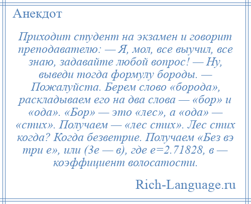 
    Приходит студент на экзамен и говорит преподавателю: — Я, мол, все выучил, все знаю, задавайте любой вопрос! — Ну, выведи тогда формулу бороды. — Пожалуйста. Берем слово «борода», раскладываем его на два слова — «бор» и «ода». «Бор» — это «лес», а «ода» — «стих». Получаем — «лес стих». Лес стих когда? Когда безветрие. Получаем «Без вэ три е», или (3е — в), где е=2.71828, в — коэффициент волосатости.